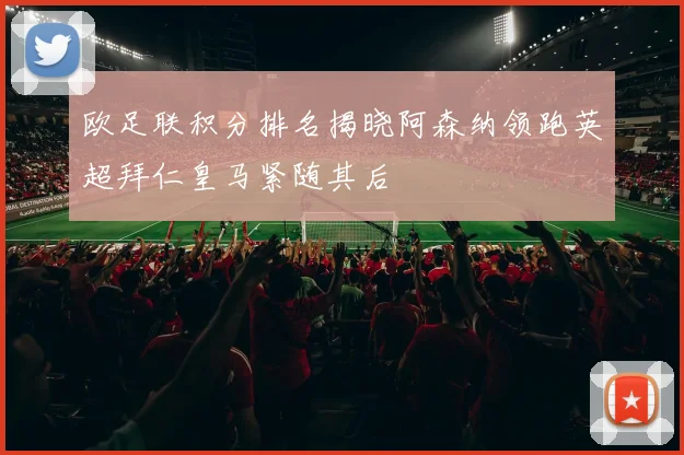 欧足联积分排名揭晓阿森纳领跑英超拜仁皇马紧随其后