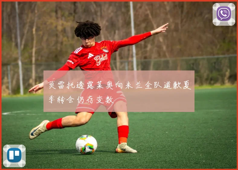 莫雷托透露莱奥向米兰全队道歉夏季转会仍存变数