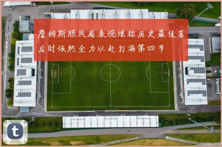 詹姆斯顺风局表现堪称历史最佳落后时依然全力以赴打满第四节
