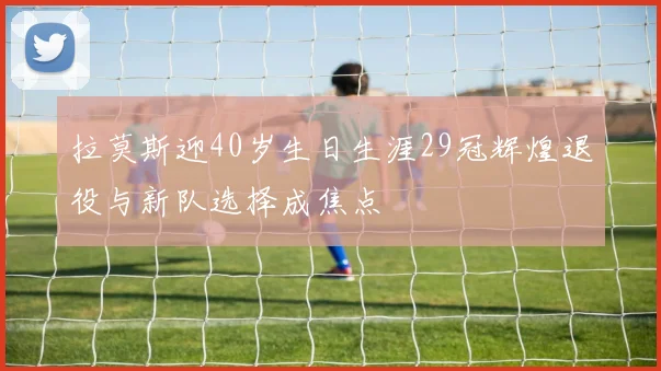拉莫斯迎40岁生日生涯29冠辉煌退役与新队选择成焦点