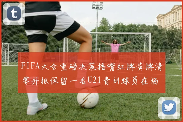 FIFA大会重磅决策捂嘴红牌黄牌清零并拟保留一名U21青训球员在场