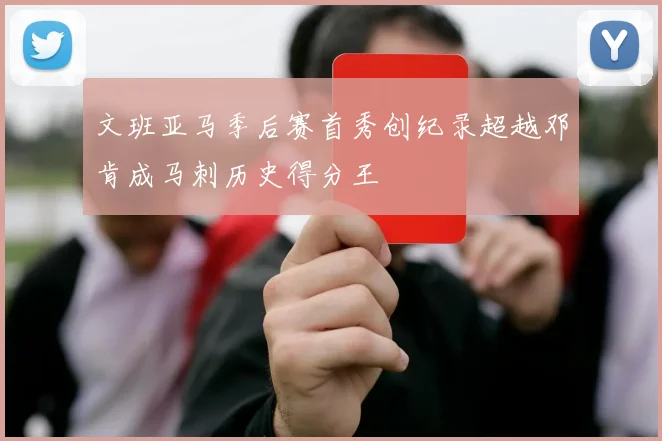 文班亚马季后赛首秀创纪录超越邓肯成马刺历史得分王