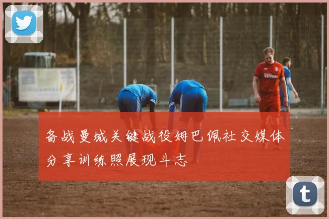 备战曼城关键战役姆巴佩社交媒体分享训练照展现斗志