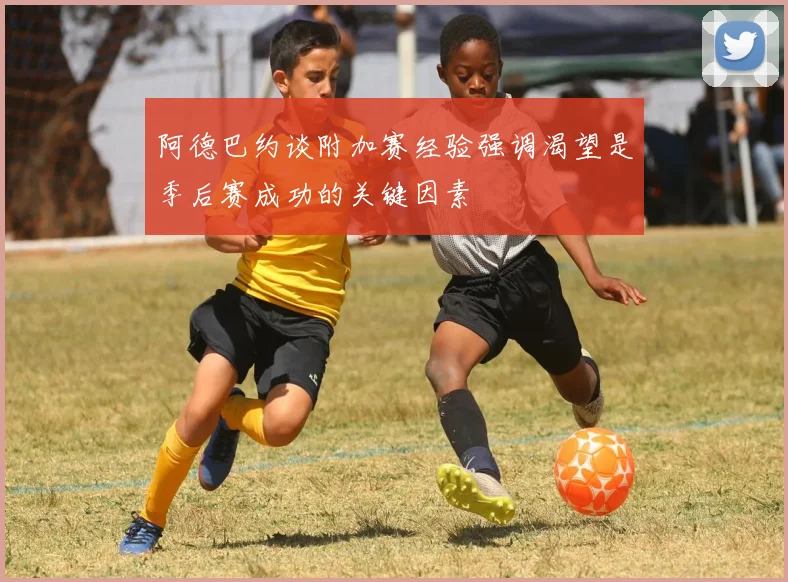 阿德巴约谈附加赛经验强调渴望是季后赛成功的关键因素