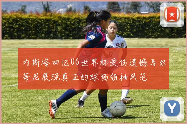 内斯塔回忆06世界杯受伤遗憾马尔蒂尼展现真正的球场领袖风范
