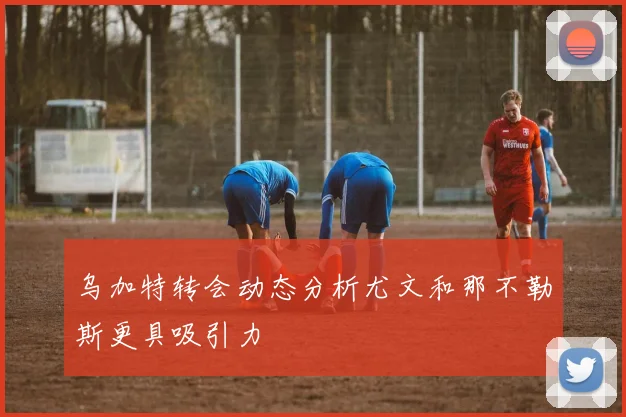 乌加特转会动态分析尤文和那不勒斯更具吸引力