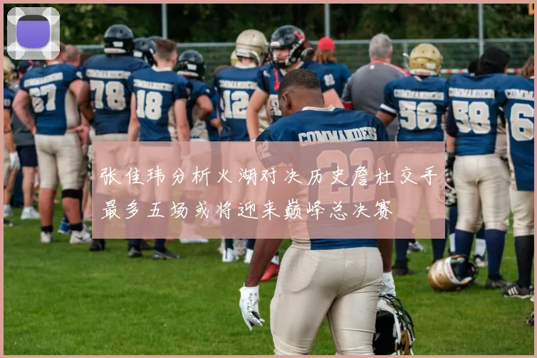 张佳玮分析火湖对决历史詹杜交手最多五场或将迎来巅峰总决赛