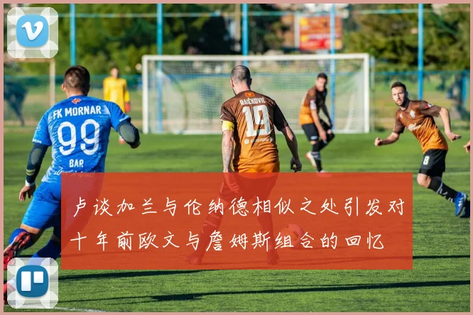 卢谈加兰与伦纳德相似之处引发对十年前欧文与詹姆斯组合的回忆