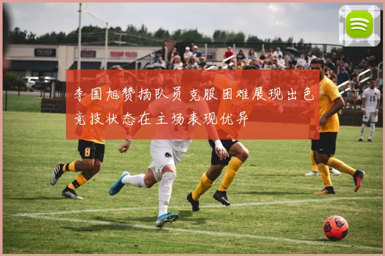 李国旭赞扬队员克服困难展现出色竞技状态在主场表现优异