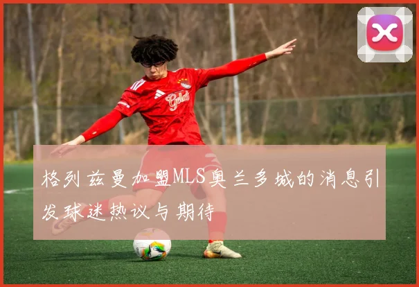 格列兹曼加盟MLS奥兰多城的消息引发球迷热议与期待