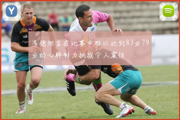 韦德坦言在比赛中难以达到83分79分的心肺耐力挑战令人震惊