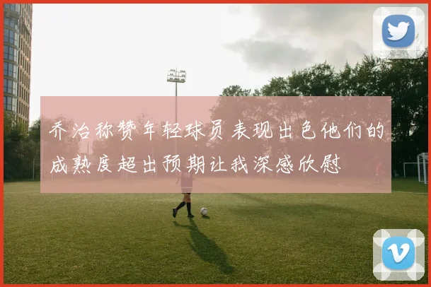 乔治称赞年轻球员表现出色他们的成熟度超出预期让我深感欣慰