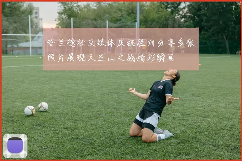 哈兰德社交媒体庆祝胜利分享多张照片展现天王山之战精彩瞬间