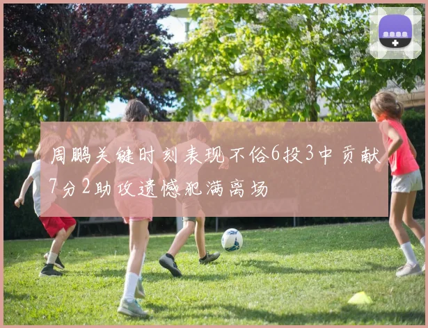 周鹏关键时刻表现不俗6投3中贡献7分2助攻遗憾犯满离场
