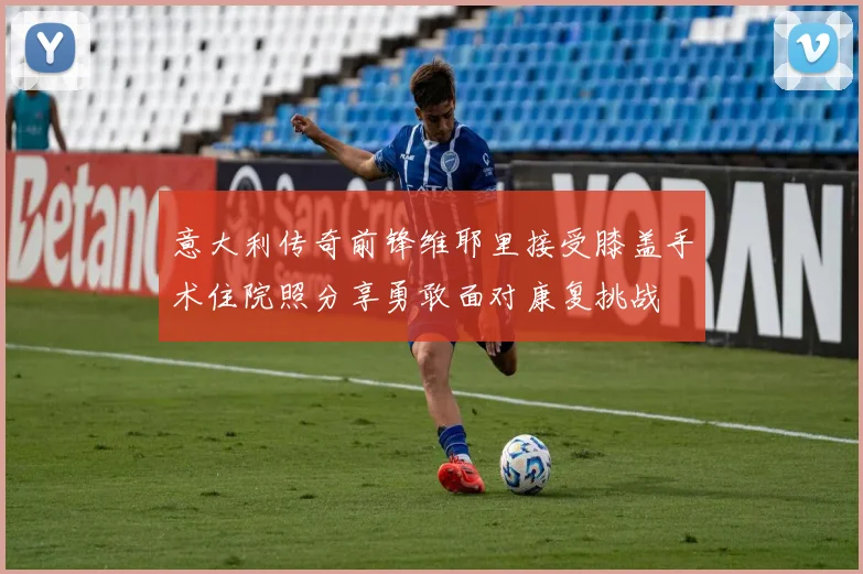 意大利传奇前锋维耶里接受膝盖手术住院照分享勇敢面对康复挑战