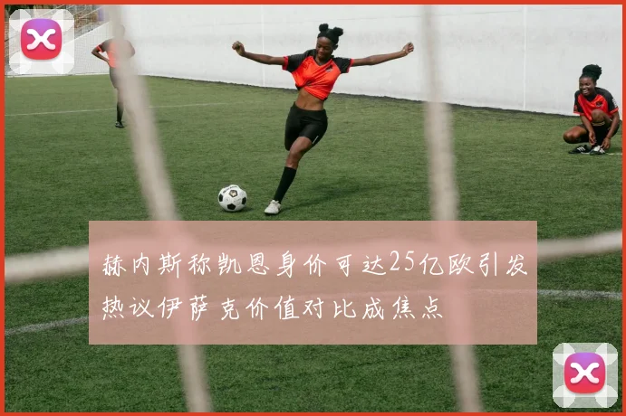 赫内斯称凯恩身价可达25亿欧引发热议伊萨克价值对比成焦点