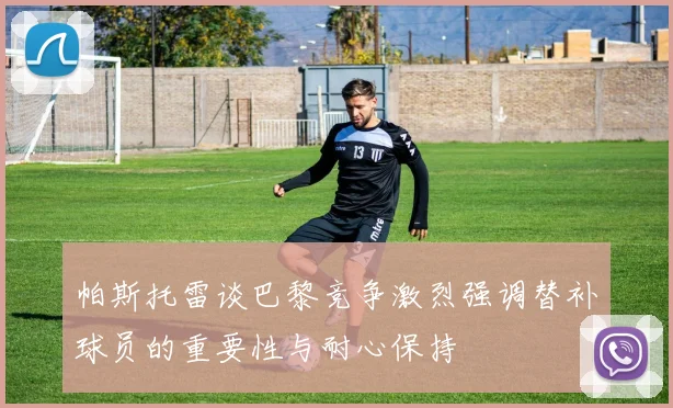帕斯托雷谈巴黎竞争激烈强调替补球员的重要性与耐心保持
