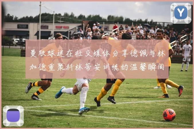 曼联球迷在社交媒体分享德佩与林加德重聚科林蒂安训练的温馨瞬间