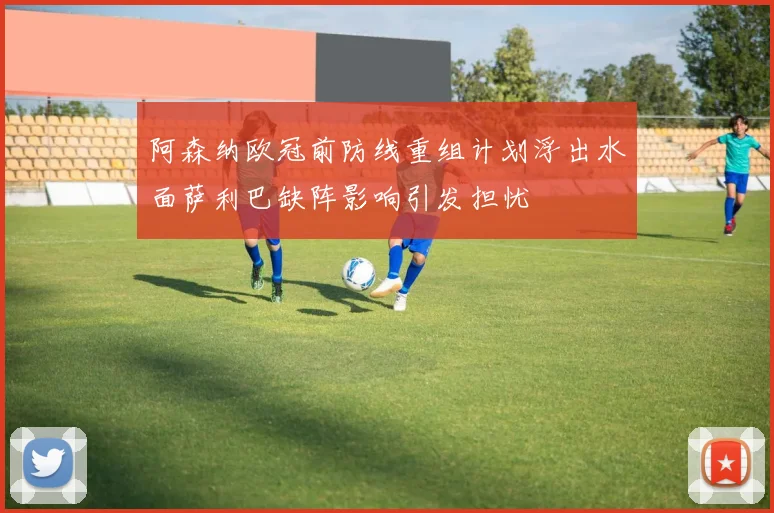 阿森纳欧冠前防线重组计划浮出水面萨利巴缺阵影响引发担忧